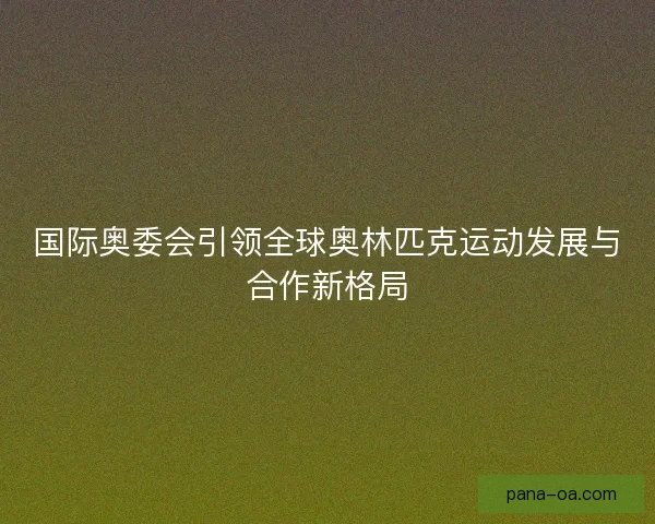 国际奥委会引领全球奥林匹克运动发展与合作新格局