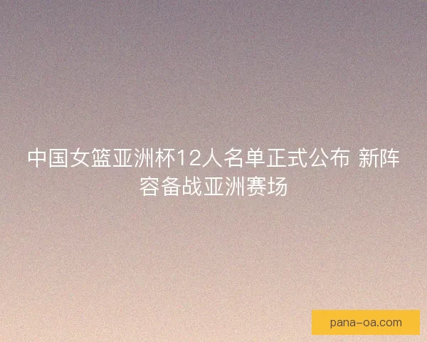 中国女篮亚洲杯12人名单正式公布 新阵容备战亚洲赛场