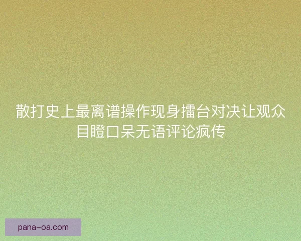 散打史上最离谱操作现身擂台对决让观众目瞪口呆无语评论疯传