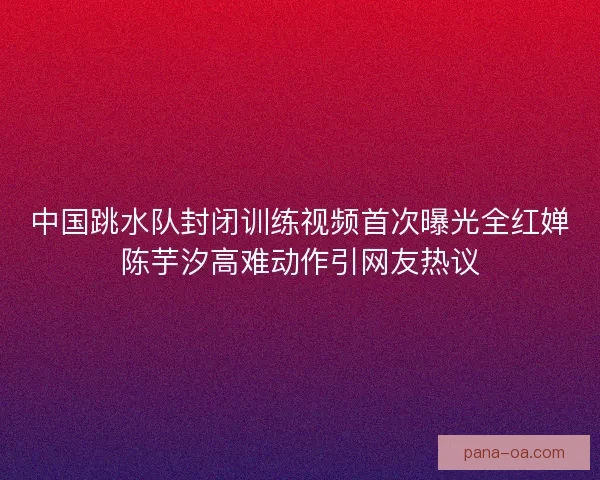 中国跳水队封闭训练视频首次曝光全红婵陈芋汐高难动作引网友热议